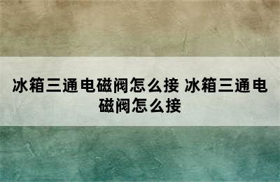 冰箱三通电磁阀怎么接 冰箱三通电磁阀怎么接